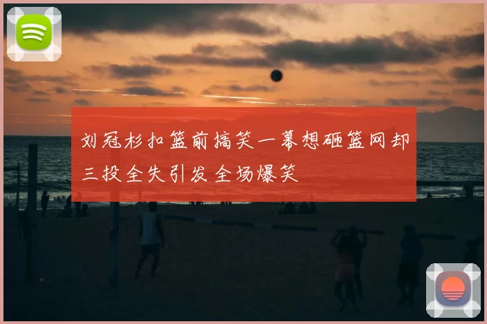 刘冠杉扣篮前搞笑一幕想砸篮网却三投全失引发全场爆笑