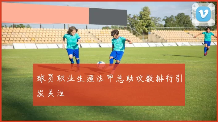 球员职业生涯法甲总助攻数排行引发关注