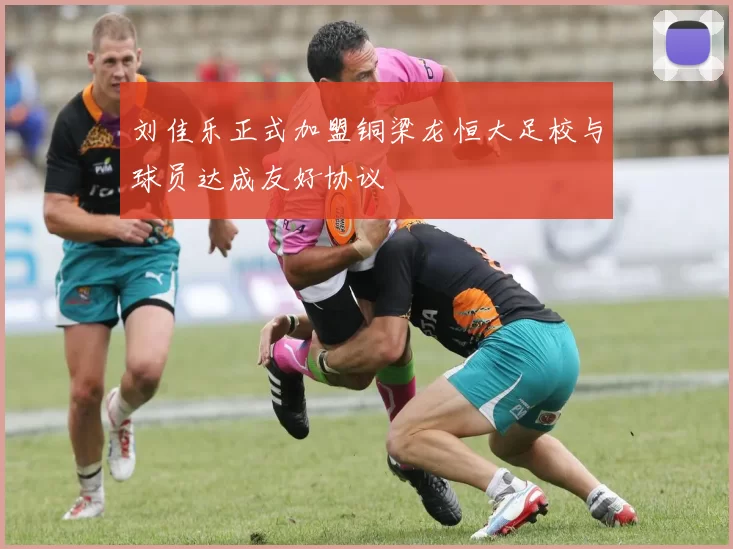 刘佳乐正式加盟铜梁龙恒大足校与球员达成友好协议