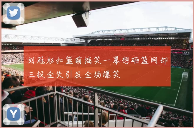 刘冠杉扣篮前搞笑一幕想砸篮网却三投全失引发全场爆笑