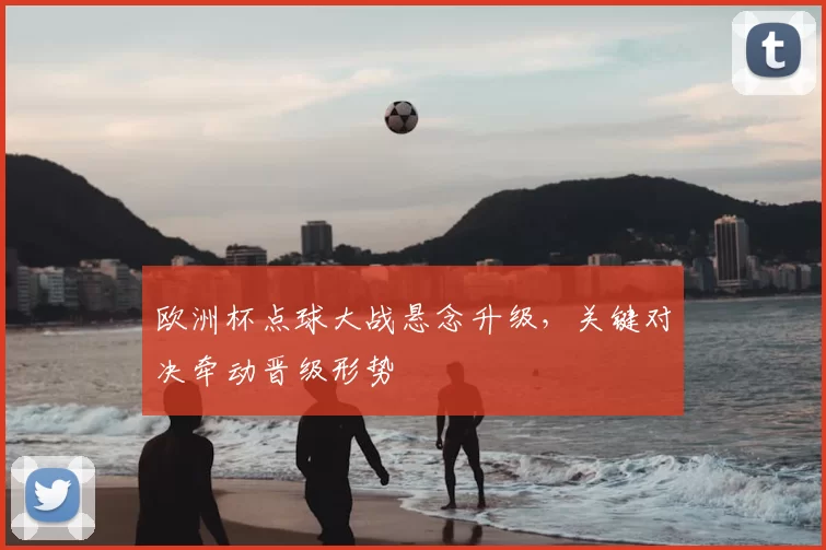 欧洲杯点球大战悬念升级,关键对决牵动晋级形势