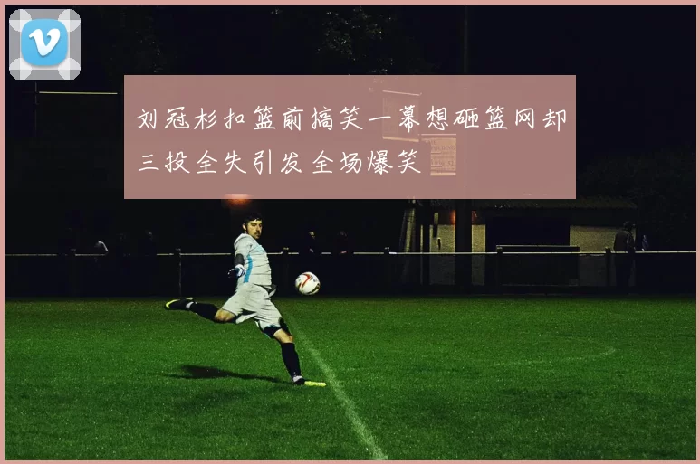 刘冠杉扣篮前搞笑一幕想砸篮网却三投全失引发全场爆笑