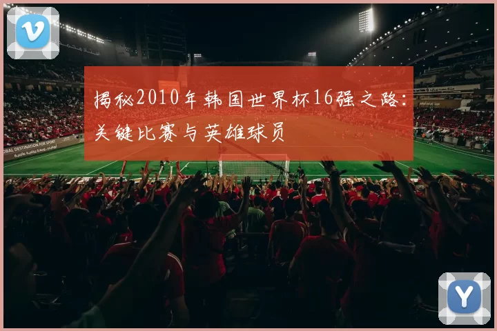 揭秘2010年韩国世界杯16强之路:关键比赛与英雄球员