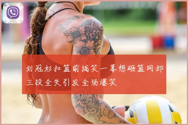 刘冠杉扣篮前搞笑一幕想砸篮网却三投全失引发全场爆笑