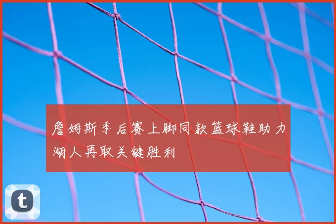 詹姆斯季后赛上脚同款篮球鞋助力湖人再取关键胜利