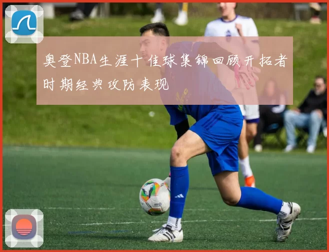 奥登NBA生涯十佳球集锦回顾开拓者时期经典攻防表现