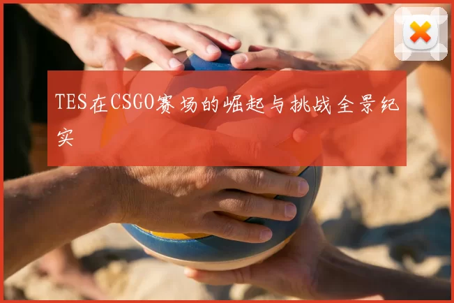 TES在CSGO赛场的崛起与挑战全景纪实