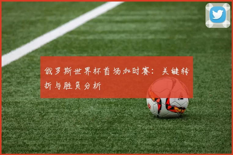 俄罗斯世界杯首场加时赛：关键转折与胜负分析