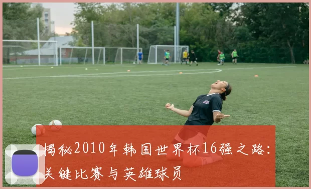 揭秘2010年韩国世界杯16强之路:关键比赛与英雄球员