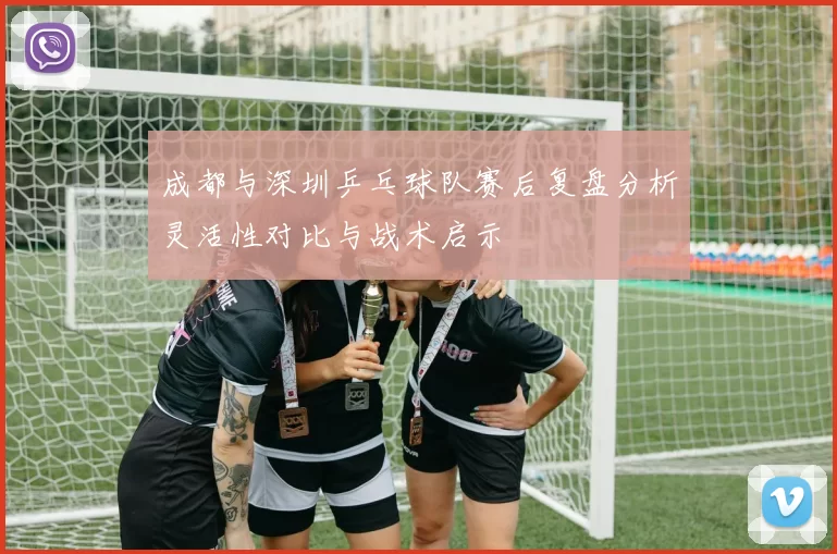 成都与深圳乒乓球队赛后复盘分析灵活性对比与战术启示