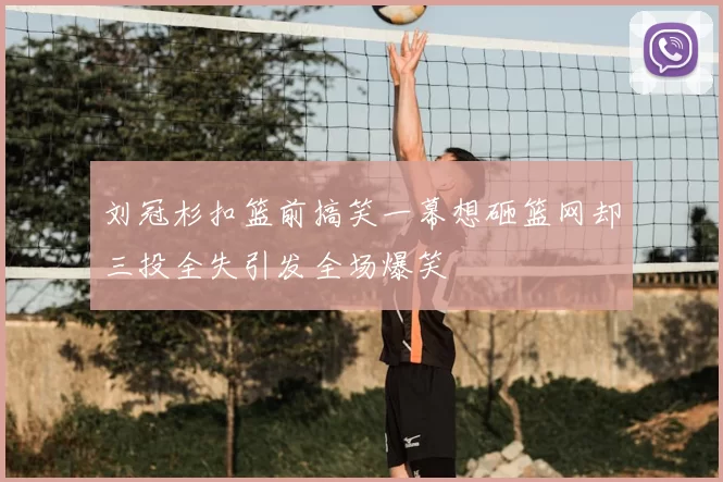 刘冠杉扣篮前搞笑一幕想砸篮网却三投全失引发全场爆笑