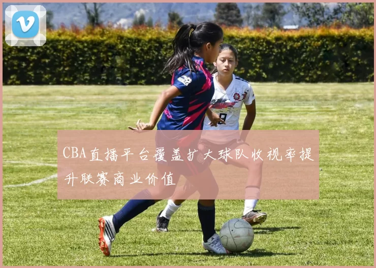 CBA直播平台覆盖扩大球队收视率提升联赛商业价值