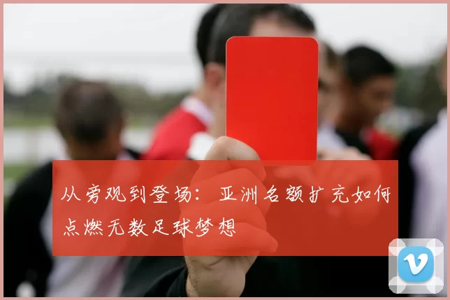 从旁观到登场：亚洲名额扩充如何点燃无数足球梦想