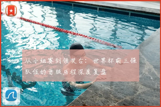 从小组赛到领奖台:世界杯前三强队伍的晋级历程深度复盘