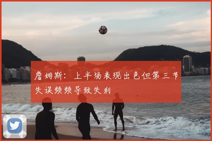 詹姆斯:上半场表现出色但第三节失误频频导致失利