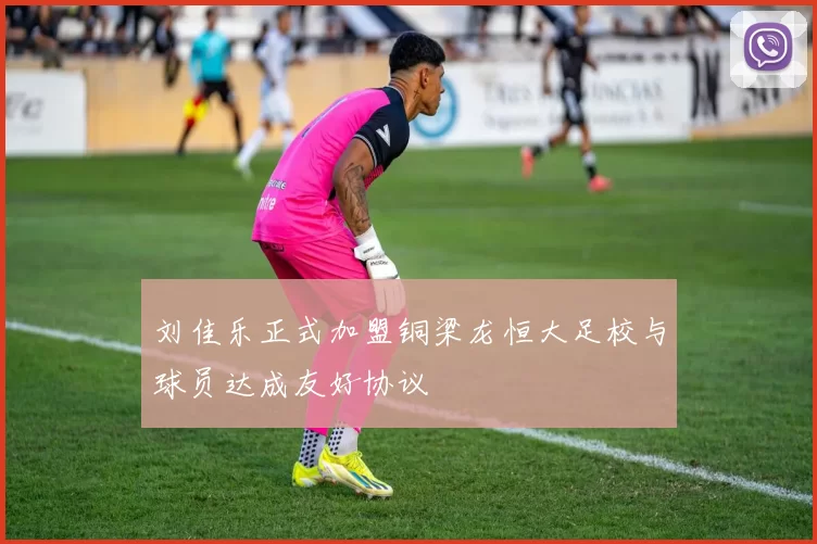 刘佳乐正式加盟铜梁龙恒大足校与球员达成友好协议