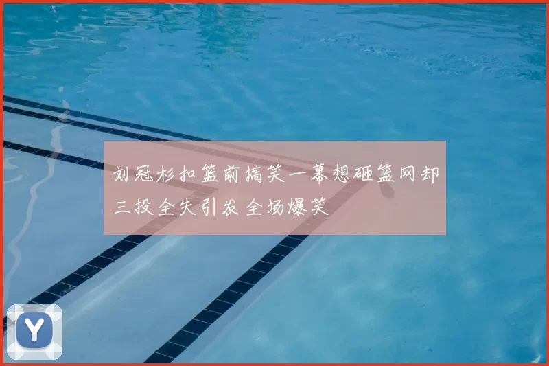 刘冠杉扣篮前搞笑一幕想砸篮网却三投全失引发全场爆笑