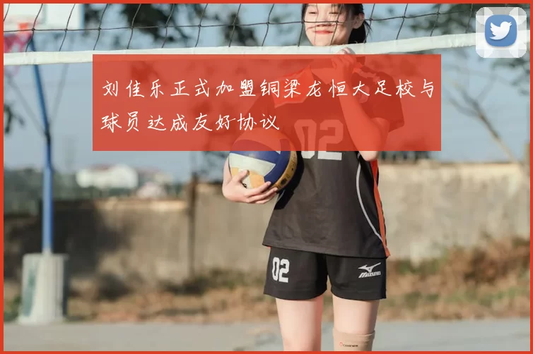 刘佳乐正式加盟铜梁龙恒大足校与球员达成友好协议