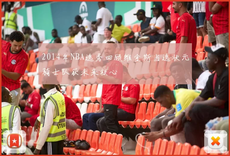 2014年NBA选秀回顾维金斯当选状元骑士队获未来核心