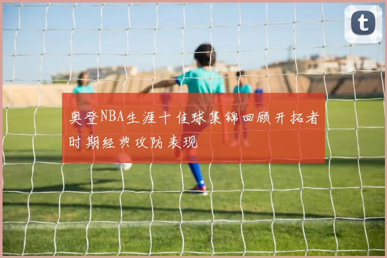 奥登NBA生涯十佳球集锦回顾开拓者时期经典攻防表现