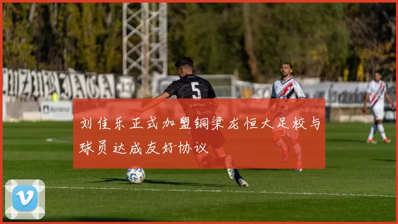 刘佳乐正式加盟铜梁龙恒大足校与球员达成友好协议