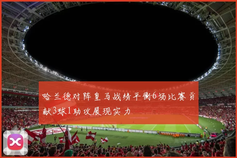 哈兰德对阵皇马战绩平衡6场比赛贡献3球1助攻展现实力