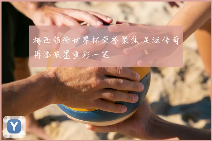梅西领衔世界杯荣誉聚焦 足坛传奇再添浓墨重彩一笔