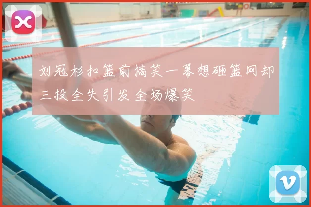 刘冠杉扣篮前搞笑一幕想砸篮网却三投全失引发全场爆笑