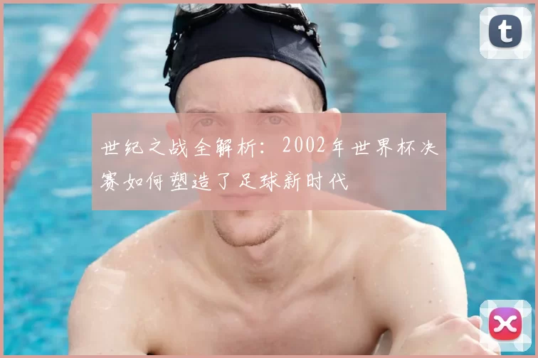世纪之战全解析:2002年世界杯决赛如何塑造了足球新时代