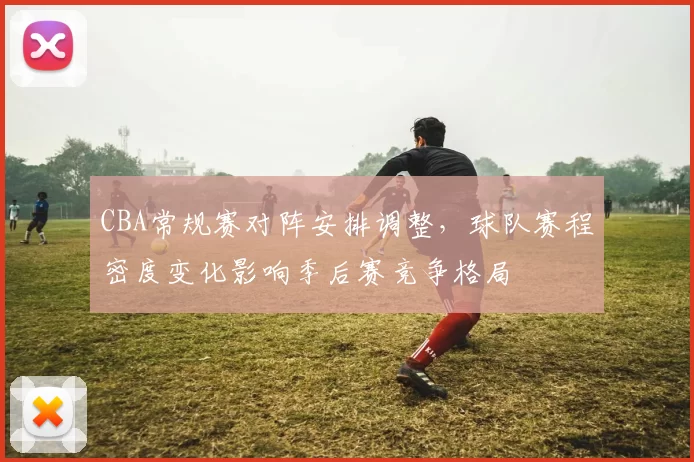 CBA常规赛对阵安排调整,球队赛程密度变化影响季后赛竞争格局