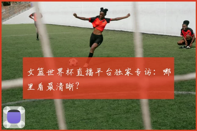 女篮世界杯直播平台独家专访:哪里看最清晰?