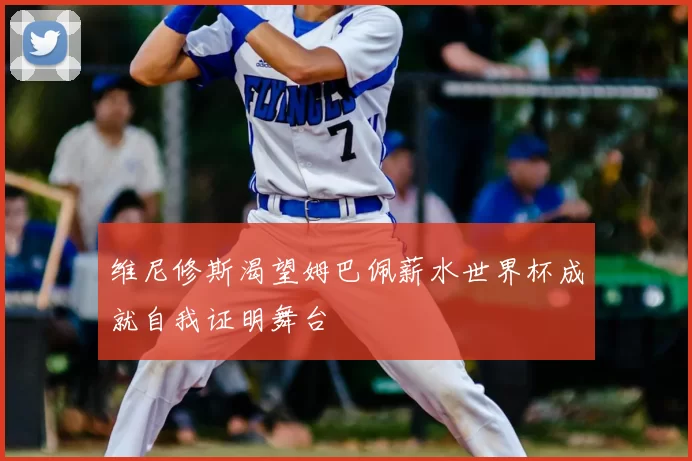 维尼修斯渴望姆巴佩薪水世界杯成就自我证明舞台