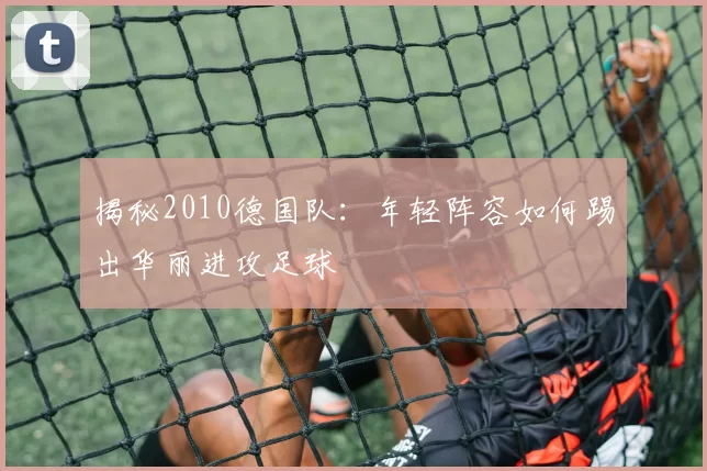 揭秘2010德国队：年轻阵容如何踢出华丽进攻足球