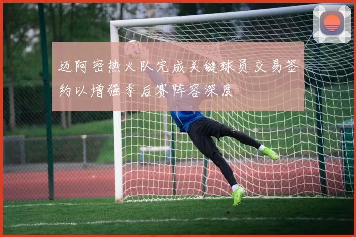 迈阿密热火队完成关键球员交易签约以增强季后赛阵容深度