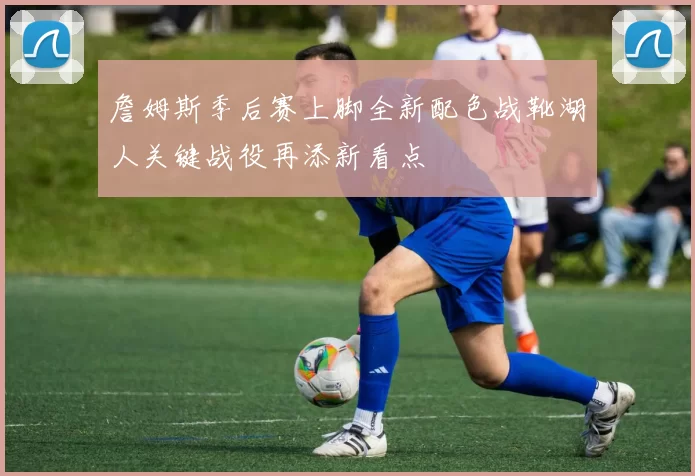 詹姆斯季后赛上脚全新配色战靴湖人关键战役再添新看点