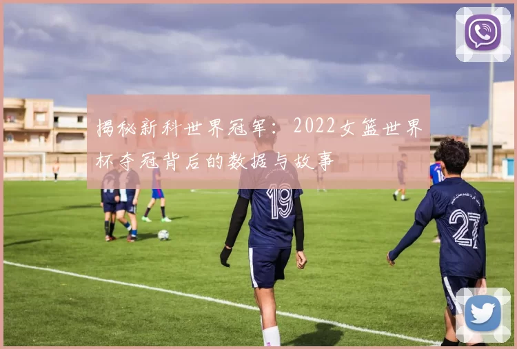 揭秘新科世界冠军：2022女篮世界杯夺冠背后的数据与故事