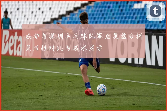 成都与深圳乒乓球队赛后复盘分析灵活性对比与战术启示