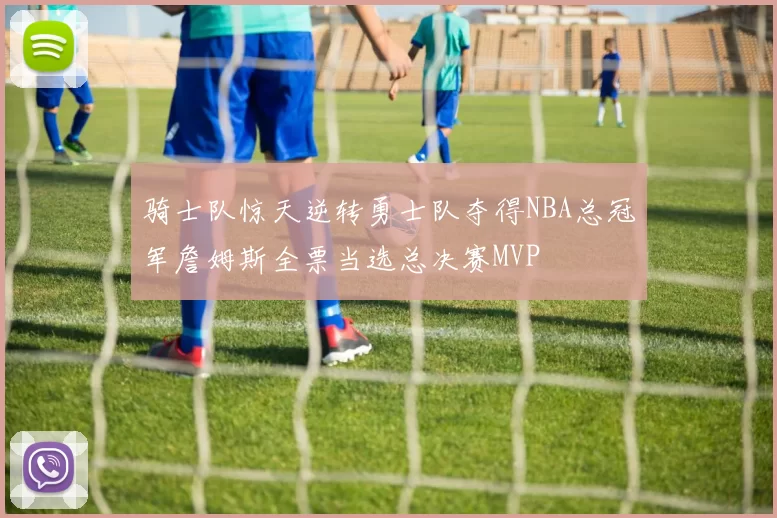 骑士队惊天逆转勇士队夺得NBA总冠军詹姆斯全票当选总决赛MVP