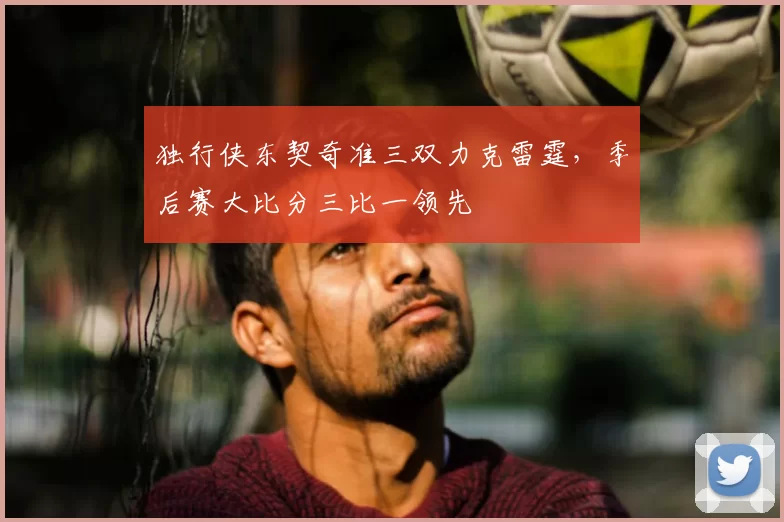 独行侠东契奇准三双力克雷霆,季后赛大比分三比一领先