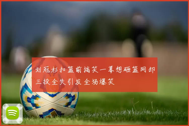 刘冠杉扣篮前搞笑一幕想砸篮网却三投全失引发全场爆笑