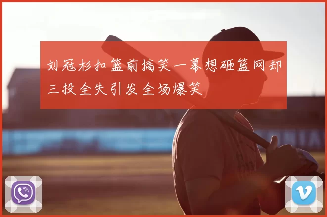 刘冠杉扣篮前搞笑一幕想砸篮网却三投全失引发全场爆笑