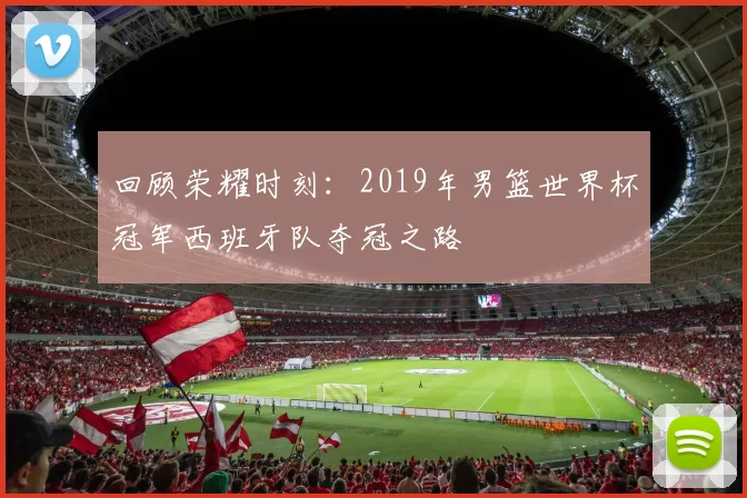 回顾荣耀时刻:2019年男篮世界杯冠军西班牙队夺冠之路