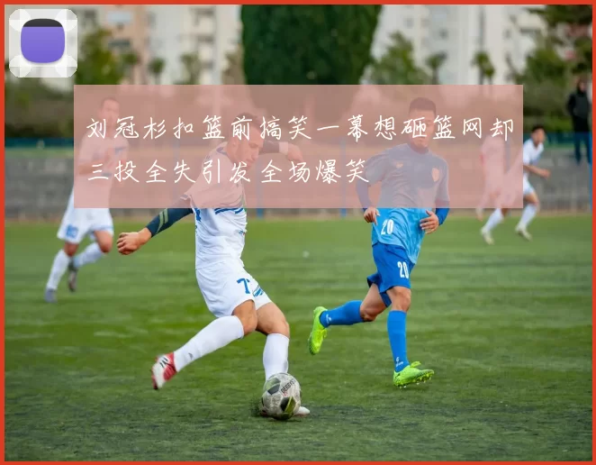 刘冠杉扣篮前搞笑一幕想砸篮网却三投全失引发全场爆笑