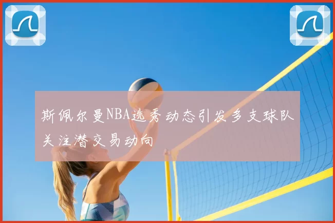斯佩尔曼NBA选秀动态引发多支球队关注潜交易动向