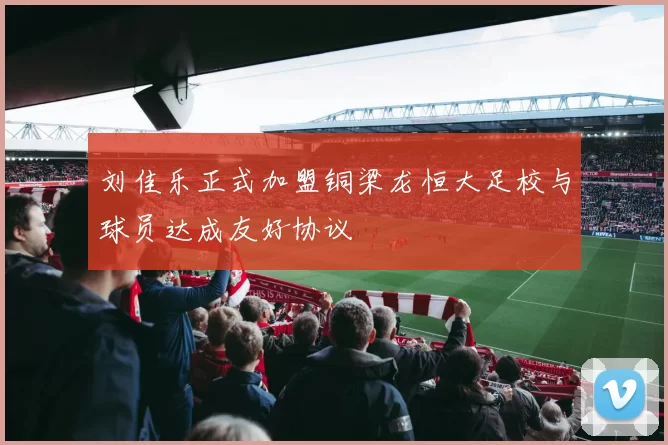 刘佳乐正式加盟铜梁龙恒大足校与球员达成友好协议