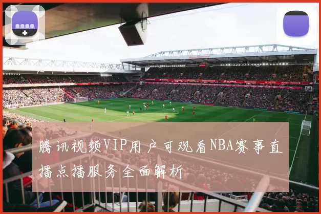 腾讯视频VIP用户可观看NBA赛事直播点播服务全面解析