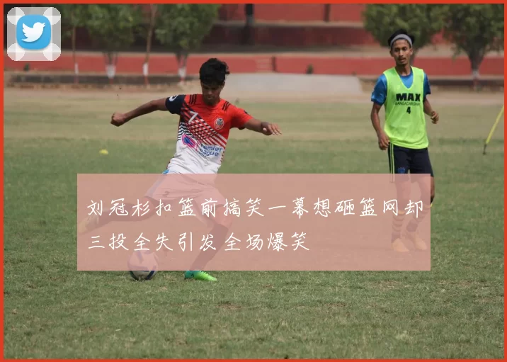 刘冠杉扣篮前搞笑一幕想砸篮网却三投全失引发全场爆笑