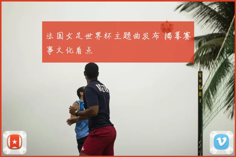 法国女足世界杯主题曲发布 揭幕赛事文化看点