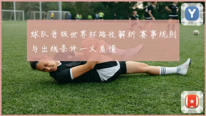 球队晋级世界杯路径解析 赛事规则与出线条件一文看懂
