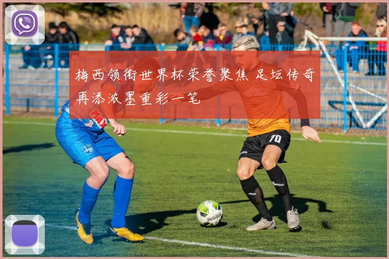 梅西领衔世界杯荣誉聚焦 足坛传奇再添浓墨重彩一笔